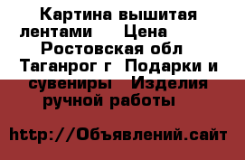 Картина вышитая лентами . › Цена ­ 800 - Ростовская обл., Таганрог г. Подарки и сувениры » Изделия ручной работы   